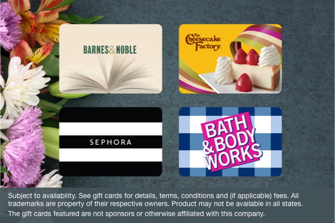 Bath & Body Works, Sephora, The Cheesecake Factory, and Barnes & Noble gift cards. Subject to availability. See gift cards for details, terms, conditions and (if applicable) fees. All trademarks are property of their respective owners. Product may not be available in all states. The gift cards featured are not sponsors or otherwise affiliated with this company.
