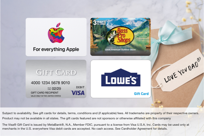 Apple, Bass Pro Shops, Visa, and Lowe's gift cards. Subject to availability. See gift cards for details, terms, conditions, and (if applicable) fees. All trademarks are property of their respective owners. Product may not be available in all states. The gift cards featured are not sponsors or otherwise affiliated with this company. The Visa® Gift Card is issued by MetaBank®, N.A., Member FDIC, pursuant to a license from Visa U.S.A. Inc. Cards may be used only at merchants in the U.S. everywhere Visa debit cards are accepted. No cash access. See Cardholder Agreement for details.