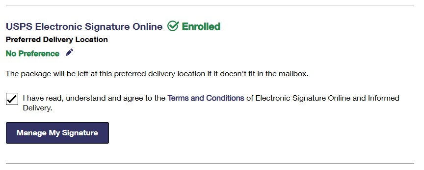 Screenshot of "Informed Delivery Settings" page and its section on USPS Electronic Signature Online. The screenshot indicates that the customer is "Enrolled" and the "Preferred Delivery Location" is set to "No Preference". The next line says that "The package will be left at this preferred delivery location if it doesn't fit in the mailbox." The Electronic Signature option has been checkmarked indicating that you've read, understood, and agreed to the Terms & Conditions of Informed Delivery and Electronic Signature, and a "Manage My Signature" button. Screenshot of "Informed Delivery Settings" page and its section on USPS Electronic Signature Online. The screenshot indicates that the customer is "Enrolled" and the "Preferred Delivery Location" is set to "No Preference". The next line says that "The package will be left at this preferred delivery location if it doesn't fit in the mailbox." The Electronic Signature option has been checkmarked indicating that you've read, understood, and agreed to the Terms & Conditions of Informed Delivery and Electronic Signature, and a "Manage My Signature" button.